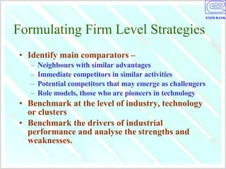 Formulating Firm Level Strategies Identify main comparators –  Neighbours with similar advantages Immediate competitors in similar activities Potential competitors that may emerge as challengers Role models, those who are pioneers in technology Benchmark at the level of industry, technology or clusters Benchmark the drivers of industrial performance and analyse the strengths and weaknesses. 