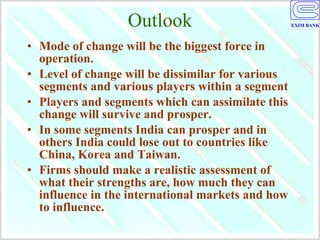 Outlook Mode of change will be the biggest force in operation. Level of change will be dissimilar for various segments and various players within a segment Players and segments which can assimilate this change will survive and prosper. In some segments India can prosper and in others India could lose out to countries like China, Korea and Taiwan. Firms should make a realistic assessment of what their strengths are, how much they can influence in the international markets and how to influence. 