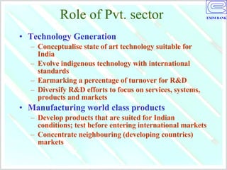 Role of Pvt. sector Technology Generation Conceptualise state of art technology suitable for India Evolve indigenous technology with international standards Earmarking a percentage of turnover for R&D Diversify R&D efforts to focus on services, systems, products and markets Manufacturing world class products Develop products that are suited for Indian conditions; test before entering international markets Concentrate neighbouring (developing countries) markets 
