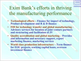 Exim Bank’s efforts in thriving the manufacturing performance Technological efforts –  Finance for import of technology, Product development and R & D finance FDI for technology transfer and global manufacturing -  Advisory services for location of joint venture partners and structuring and facilitation of JV Quality accreditation and global marketing –  Provides and information and necessary support, export marketing finance, marketing services World class production infrastructure –  Term finance for EOU projects, working capital loans, overseas investment finance 