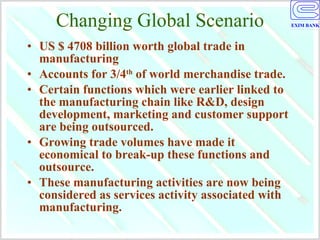 Changing Global Scenario US $ 4708 billion worth global trade in manufacturing  Accounts for 3/4 th  of world merchandise trade. Certain functions which were earlier linked to the manufacturing chain like R&D, design development, marketing and customer support are being outsourced. Growing trade volumes have made it economical to break-up these functions and outsource. These manufacturing activities are now being considered as services activity associated with manufacturing. 