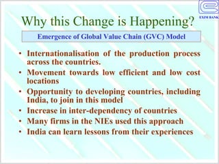 Why this Change is Happening? Internationalisation of the production process across the countries. Movement towards low efficient and low cost locations Opportunity to developing countries, including India, to join in this model Increase in inter-dependency of countries Many firms in the NIEs used this approach  India can learn lessons from their experiences Emergence of Global Value Chain (GVC) Model 