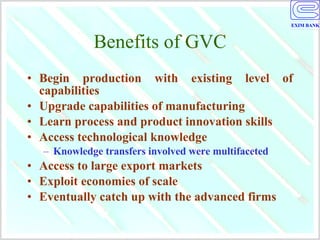 Benefits of GVC Begin production with existing level of capabilities Upgrade capabilities of manufacturing Learn process and product innovation skills Access technological knowledge Knowledge transfers involved were multifaceted Access to large export markets Exploit economies of scale Eventually catch up with the advanced firms 