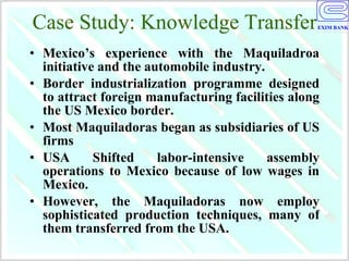 Case Study: Knowledge Transfer Mexico’s experience with the Maquiladroa initiative and the automobile industry.  Border industrialization programme designed to attract foreign manufacturing facilities along the US Mexico border.  Most Maquiladoras began as subsidiaries of US firms  USA Shifted labor-intensive assembly operations to Mexico because of low wages in Mexico.  However, the Maquiladoras now employ sophisticated production techniques, many of them transferred from the USA. 