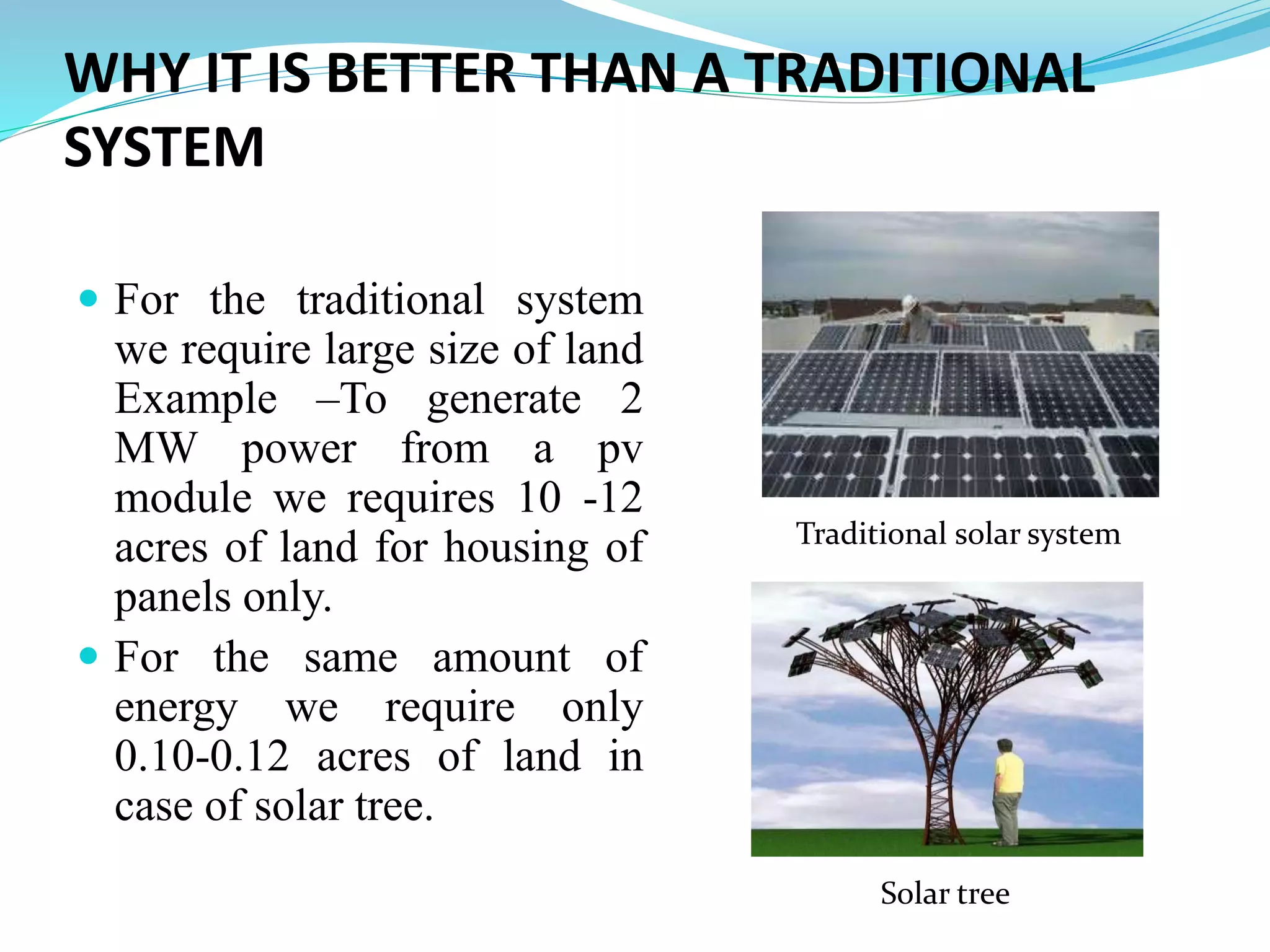 WHY IT IS BETTER THAN A TRADITIONAL
SYSTEM
 For the traditional system
we require large size of land
Example –To generate 2
MW power from a pv
module we requires 10 -12
acres of land for housing of
panels only.
 For the same amount of
energy we require only
0.10-0.12 acres of land in
case of solar tree.
Traditional solar system
Solar tree
 