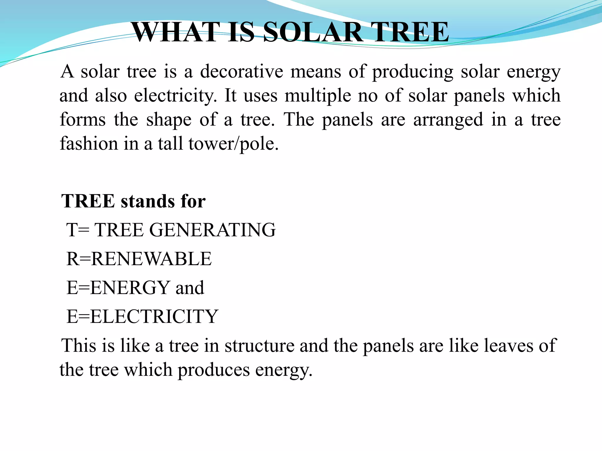 WHAT IS SOLAR TREE
A solar tree is a decorative means of producing solar energy
and also electricity. It uses multiple no of solar panels which
forms the shape of a tree. The panels are arranged in a tree
fashion in a tall tower/pole.
TREE stands for
T= TREE GENERATING
R=RENEWABLE
E=ENERGY and
E=ELECTRICITY
This is like a tree in structure and the panels are like leaves of
the tree which produces energy.
 