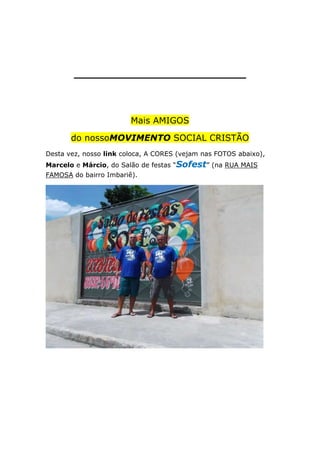 _________________________

Mais AMIGOS
do nossoMOVIMENTO SOCIAL CRISTÃO
Desta vez, nosso link coloca, A CORES (vejam nas FOTOS abaixo),
Marcelo e Márcio, do Salão de festas “Sofest” (na RUA MAIS
FAMOSA do bairro Imbariê).

 