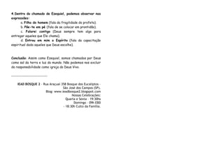 4.Dentro do chamado de Ezequiel, podemos observar nas
expressões:
       a. Filho do homem (fala da fragilidade do profeta).
       b. Põe-te em pé (fala de se colocar em prontidão).
       c. Falarei contigo (Deus sempre tem algo para
entregar aqueles que Ele chama).
       d. Entrou em mim o Espírito (fala da capacitação
espiritual dada aqueles que Deus escolhe).



Conclusão: Assim como Ezequiel, somos chamados por Deus
como sal da terra e luz do mundo. Não podemos nos excluir
da responsabilidade como igreja do Deus Vivo.

---------------------------

    IEAD BOSQUE 2 – Rua Araçuaí 358 Bosque dos Eucaliptos –
                                 São José dos Campos (SP).
                     Blog: www.ieadbosque2.blogspot.com
                                       Nossas Celebrações:
                                   Quarta e Sexta – 19:30hs
                                        Domingo – 09h EBD
                                 - 18:30h Culto da Família.
 