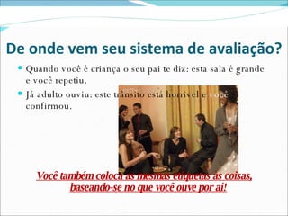 De onde vem seu sistema de avaliação? Quando você é criança o seu pai te diz: esta sala é grande e você repetiu. Já adulto ouviu: este trânsito está horrivel e  você  confirmou. Você também coloca as mesmas etiquetas às coisas, baseando-se no que você ouve por ai! 