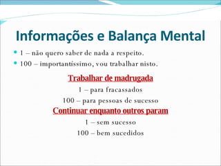 Informações e Balança Mental 1 – não quero saber de nada a respeito. 100 – importantíssimo, vou trabalhar nisto. Trabalhar de madrugada 1 – para fracassados 100 – para pessoas de sucesso Continuar enquanto outros param 1 – sem sucesso 100 – bem sucedidos 