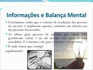 Informações e Balança Mental Concluimos então que o sistema de avaliação das pessoas de sucesso é totalmente oposto, contrário em relação aos das pessoas fracassadas. As idéias para pessoas de sucesso que valem 100, geralmente valem 1 ou até mesmo zero para os mau sucedidos. E o mesmo vale para o inverso. (vice-versa) É onde temos que corrigir rapidamente! 