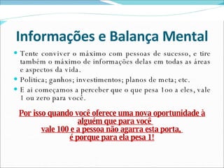 Informações e Balança Mental Tente conviver o máximo com pessoas de sucesso, e tire também o máximo de informações delas em todas as áreas e aspectos da vida. Politica; ganhos; investimentos; planos de meta; etc. E ai começamos a perceber que o que pesa 1oo a eles, vale 1 ou zero para você. Por isso quando você oferece uma nova oportunidade à alguém que para você  vale 100 e a pessoa não agarra esta porta,  é porque para ela pesa 1! 