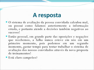 A resposta O sistema de avaliação da pessoa convidada calculou mal, ou possui como falamos anteriormente a informação errada, e portanto atende a decisões também negativas ao sucesso! Então pessoal, em grande parte das oposições e negações que recebemos, a falha nunca esteve em nós em um primeiro momento, pois podemos em um segundo momento, gastar tempo para tentar trabalhar o sistema de avaliação dos nossos convidados através da nova proposta de treinamentos! Está claro campeões? 