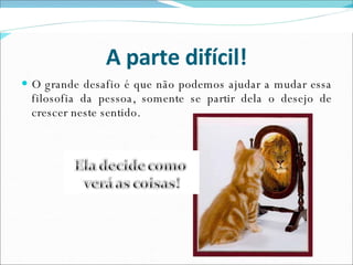 A parte difícil! O grande desafio é que não podemos ajudar a mudar essa filosofia da pessoa, somente se partir dela o desejo de crescer neste sentido. 
