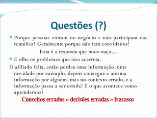 Questões (?) Porque pessoas entram no negócio e não participam das reuniões? Geralmente porque não tem convidados! Esta é a resposta que mais ouço… E olhe os problemas que isso acarreta. O afiliado falta, então perdeu uma informação, uma novidade por exemplo, depois consegue a mesma informação por alguém, mas no contexto errado, e a informação passa a ser errada! E o que acontece como aprendemos? Conceitos errados » decisões erradas » fracasso   