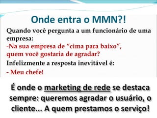 Onde entra o MMN?! Quando você pergunta a um funcionário de uma empresa: Na sua empresa de “cima para baixo”,  quem você gostaria de agradar? Infelizmente a resposta inevitável é: - Meu chefe! 