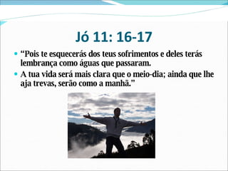 Jó 11: 16-17 “ Pois te esquecerás dos teus sofrimentos e deles terás lembrança como águas que passaram. A tua vida será mais clara que o meio-dia; ainda que lhe aja trevas, serão como a manhã.” 