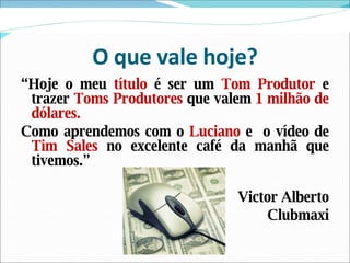 O que vale hoje? “ Hoje o meu  título  é ser um  Tom Produtor  e trazer  Toms Produtores  que valem  1 milhão de dólares. Como aprendemos com o  Luciano  e  o vídeo de  Tim Sales  no excelente café da manhã que tivemos.” Victor Alberto Clubmaxi 