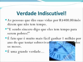 Verdade Indiscutível! As pessoas que dão suas vidas por R$400.00/mês dizem que não tem tempo.  “ E sendo sincero digo que eles tem tempo para serem pobres!” É fato que é muito mais fácil ganhar 1 milhão por ano do que tentar sobreviver com  400 r eais todos os meses. É uma grande verdade… 