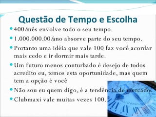 Questão de Tempo e Escolha 400/mês envolve todo o seu tempo. 1.000.000.00/ano absorve parte do seu tempo. Portanto uma idéia que vale 100 faz você acordar mais cedo e ir dormir mais tarde. Um futuro menos conturbado é desejo de todos acredito eu, temos esta oportunidade, mas quem tem a opção é você Não sou eu quem digo, é a tendência de mercado. Clubmaxi vale muitas vezes 100. 