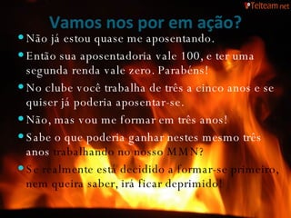 Vamos nos por em ação? Não já estou quase me aposentando. Então sua aposentadoria vale 100, e ter uma segunda renda vale zero. Parabéns! No clube você trabalha de três a cinco anos e se quiser já poderia aposentar-se. Não, mas vou me formar em três anos! Sabe o que poderia ganhar nestes mesmo três anos  trabalhando no nosso MMN? Se realmente está decidido a formar-se primeiro, nem queira saber, irá ficar deprimido! 
