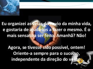 Eu organizei as velas do navio da minha vida, e gostaria de ajudá-los a fazer o mesmo. É o mais sensato a ser feito. Amanhã? Não! Agora, se tivesse sido possível, ontem! Oriente-a sempre para o sucesso, independente da direção do vento. 