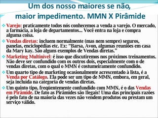 Um dos nosso maiores se não,  maior impedimento. MMN X Pirâmide Varejo:  praticamente todos nós conhecemos a venda a varejo. O mercado, a farmácia, a loja de departamentos... Você entra na loja e compra alguma coisa. Vendas diretas:  incluem normalmente (mas nem sempre) seguros, panelas, enciclopédias etc. Ex: “Barsa, Avon, algumas reuniões em casa da Mary kay. São alguns exemplos de Vendas diretas.” Marketing Multinível:  é isso que discutiremos nos próximos treinamentos. Não deve ser confundido com os outros dois, especialmente com o de vendas diretas, com o qual o MMN é costumeiramente confundido. Um quarto tipo de marketing ocasionalmente acrescentado à lista, é a  Venda por Catálogo . Ela pode ser um tipo de MMN, embora, em geral, seja incluída na categoria de vendas diretas. Um quinto tipo, freqüentemente confundido com MMN, é o das  Vendas em Pirâmide . De fato as Pirâmides são Ilegais! Uma das principais razões é pelo fato de na maioria das vezes não vendem produtos ou prestam um serviço válido.  