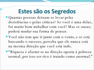 Estes são os Segredos Quantas pessoas deixam-se levar pelas desistências e pelas críticas? Se você é uma delas, foi muito bom trabalhar com você! Mas se ousar; poderá mudar sua forma de pensar. Você não tem que ir junto com o vento, e se está buscando o sucesso, perceba que ele nunca está na mesma direção que você está indo. “ Riqueza é afastar-se na direção oposta à pobreza normal, por isso ser rico é tratado como anormal.”  