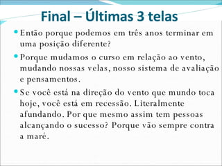 Então porque podemos em três anos terminar em uma posição diferente? Porque mudamos o curso em relação ao vento, mudando nossas velas, nosso sistema de avaliação e pensamentos. Se você está na direção do vento que mundo toca hoje, você está em recessão. Literalmente afundando. Por que mesmo assim tem pessoas alcançando o sucesso? Porque vão sempre contra a maré.  Final – Últimas 3 telas  