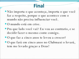 Não importa o que aconteça, importa o que você faz a respeito, porque o que acontece com o mundo não precisa influenciar você. O mundo está em crise. Pra que lado você vai? Eu vou ao contrario, e se decidir fazer o mesmo conte comigo. O que faz a cinco anos te levou a crescer?  O que fará em cinco anos no Clubmaxi o levará, tem me levado graças a Deus!  Final  