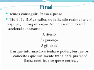 Iremos conseguir. Passo a passo. Não é fácil! Mas saiba, trabalhando realmente em equipe, em organização. Seu crescimento será acelerado, portanto: Critério Segurança Agilidade Busque informação e tenha o poder, busque os conceitos que sua mente trabalhará pra você. Basta certificar-se que é correta. Final  