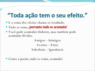 “ Toda ação tem o seu efeito.” E a soma dos efeitos chama-se resultado. Tudo se soma,  portanto tudo se acumula! Você pode acumular dinheiro, mas também pode acumular dívidas. Amigos – Inimigos Acertos – Erros Sabedoria – Ignorância Como a poeira, tudo se soma, acumula! 