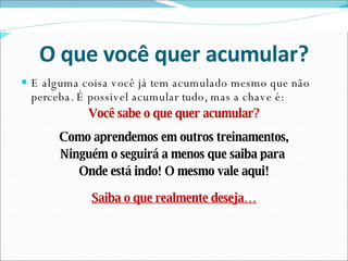 O que você quer acumular? E alguma coisa você já tem acumulado mesmo que não perceba. É possivel acumular tudo, mas a chave é: Você sabe o que quer acumular? Como aprendemos em outros treinamentos, Ninguém o seguirá a menos que saiba para  Onde está indo! O mesmo vale aqui! Saiba o que realmente deseja… 
