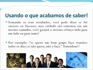 Usando o que acabamos de saber! Somando os seus resultados, você pode dizer se foi sucesso ou fracasso, mas cuidado são extremos em um mesmo caminho, você gastará o mesmo esforço indo para um lado ou para outro! Por exemplo: “se quero um bom grupo faço reuniões todos os dias; se não quero, não o faço.” Entendem?! 