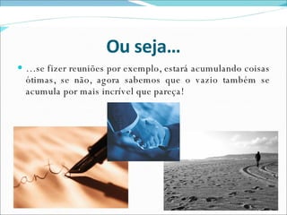 Ou seja… … se fizer reuniões por exemplo, estará acumulando coisas ótimas, se não, agora sabemos que o vazio também se acumula por mais incrível que pareça! 
