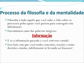Processo da filosofia e da mentalidade Filosofia é tudo aquilo que você sabe, e fala sobre os processos pelos quais você passou para conseguir esta informação. Encontramos uma das palavras mágicas: Informação E se a informação passada a você estivesse errada? Isso fará com que você tenha conceitos, reações e tome decisões erradas, infelizmente te levando ao fracasso! 