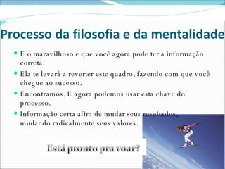 Processo da filosofia e da mentalidade E o maravilhoso é que você agora pode ter a informação correta!  Ela te levará a reverter este quadro, fazendo com que você chegue ao sucesso. Encontramos. E agora podemos usar esta chave do processo. Informação certa afim de mudar seus resultados,  mudando radicalmente seus valores. 