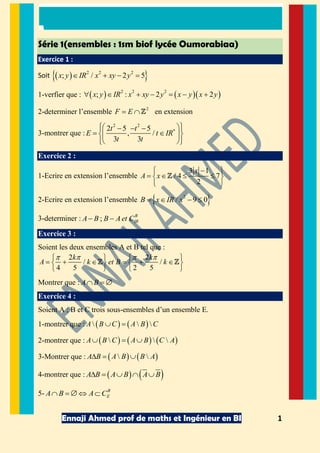 Ennaji Ahmed prof de maths et Ingénieur en BI 1
Série 1(ensembles : 1sm biof lycée Oumorabiaa)
Exercice 1 :
Soit 2 2 2
; / 2 5x y IR x xy y
1-verfier que : 2 2 2
; : 2 2x y IR x xy y x y x y
2-determiner l’ensemble 2
F E en extension
3-montrer que :
2 2
2 5 5
, /
3 3
t t
E t IR
t t
Exercice 2 :
1-Ecrire en extension l’ensemble
3 1
/ 4 7
2
x
A x
2-Ecrire en extension l’ensemble 2
/ 9 0B x IR x
3-determiner : ;
B
IRA B B Aet C
Exercice 3 :
Soient les deux ensembles A et B tel que :
2 2
/ /
4 5 2 5
k k
A k et B k
Montrer que : A B
Exercice 4 :
Soient A ; B et C trois sous-ensembles d’un ensemble E.
1-montrer que : A B C A B C
2-montrer que : A B C A B C A
3-Montrer que : A B A B B A
4-montrer que : A B A B A B
5- B
EA B A C 
