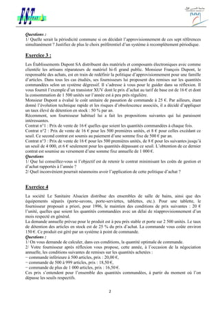2
Questions :
1/ Quelle serait la périodicité commune si on décidait l’approvisionnement de ces sept références
simultanément ? Justifiez de plus le choix préférentiel d’un système à recomplètement périodique.
Exercice 3 :
Les Établissements Dupont SA distribuent des matériels et composants électroniques avec comme
clientèle les artisans réparateurs de matériel hi-fi grand public. Monsieur François Dupont, le
responsable des achats, est en train de redéfinir la politique d’approvisionnement pour une famille
d’articles. Dans tous les cas étudiés, ses fournisseurs lui proposent des remises sur les quantités
commandées selon un système dégressif. Il s’adresse à vous pour le guider dans sa réflexion. Il
vous fournit l’exemple d’un transistor XUV dont le prix d’achat au tarif de base est de 16 € et dont
la consommation de 1 500 unités sur l’année est à peu près régulière.
Monsieur Dupont a évalué le coût unitaire de passation de commande à 25 €. Par ailleurs, étant
donné l’évolution technique rapide et les risques d’obsolescence associés, il a décidé d’appliquer
un taux élevé de détention en stock : 50 % par an.
Récemment, son fournisseur habituel lui a fait les propositions suivantes qui lui paraissent
intéressantes.
Contrat n°1 : Prix de vente de 16 € quelles que soient les quantités commandées à chaque fois.
Contrat n°2 : Prix de vente de 16 € pour les 500 premières unités, et 8 € pour celles excédant ce
seuil. Ce second contrat est soumis au paiement d’une somme fixe de 500 € par an.
Contrat n°3 : Prix de vente de 16 € pour les 500 premières unités, de 8 € pour les suivantes jusqu’à
un seuil de 4 000, et 6 € seulement pour les quantités dépassant ce seuil. L’obtention de ce dernier
contrat est soumise au versement d’une somme fixe annuelle de 1 000 €.
Questions
1/ Que lui conseillez-vous si l’objectif est de retenir le contrat minimisant les coûts de gestion et
d’achat rapportés à l’année ?
2/ Quel inconvénient pourrait néanmoins avoir l’application de cette politique d’achat ?
Exercice 4
La société Le Sanitaire Alsacien distribue des ensembles de salle de bains, ainsi que des
équipements séparés (porte-savons, porte-serviettes, tablettes, etc.). Pour une tablette, le
fournisseur proposait a priori, pour 1996, le maintien des conditions de prix suivantes : 20 €
l’unité, quelles que soient les quantités commandées avec un délai de réapprovisionnement d’un
mois respecté en général.
La demande annuelle prévue pour le produit est à peu près stable et porte sur 2 500 unités. Le taux
de détention des articles en stock est de 25 % du prix d’achat. La commande vous coûte environ
150 €. Ce produit est géré par un système à point de commande.
Questions :
1/ On vous demande de calculer, dans ces conditions, la quantité optimale de commande.
2/ Votre fournisseur après réflexion vous propose, cette année, à l’occasion de la négociation
annuelle, les conditions suivantes de remises sur les quantités achetées :
− commande inférieure à 500 articles, prix : 20,00 €,
− commande de 500 à 999 articles, prix : 18,50 €,
− commande de plus de 1 000 articles, prix : 16,50 €.
Ces prix s’entendent pour l’ensemble des quantités commandées, à partir du moment où l’on
dépasse les seuils respectifs.
 