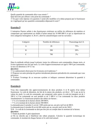 3
Quelle quantité de commande allez-vous retenir ?
Quel doit être par ailleurs votre point de commande ?
3/ En quoi votre réponse à la question 2 serait-elle modifiée si le rabais proposé par le fournisseur
ne s’appliquait qu’aux quantités commandées dépassant le seuil ?
Exercice 5
L’entreprise Paretor achète à des fournisseurs extérieurs un millier de références de matières et
composants qui représentent un chiffre d’achat annuel de 10 000 000 € et qui se répartissent en
trois catégories homogènes A, B et C, dont les caractéristiques sont les suivantes :
Catégorie Nombre de références Pourcentage du CA
A 20 75%
B 200 20%
C 780 5%
Dans la méthode utilisée jusqu’à présent, toutes les références sont commandées chaque mois, et
livrées également une fois par mois. Le coût d’approvisionnement est égal à 100 € par commande,
le taux de détention à 30 % l’an.
Questions
1/ Le cadencement choisi pour les livraisons est-il judicieux ?
2/ Proposez un autre principe de gestion introduisant plusieurs périodicités de commande que vous
préciserez.
3/ Évaluez l’avantage de ce nouveau système et indiquez comment déterminer la quantité à
commander.
Exercice 6
Vous êtes responsable des approvisionnements de deux produits A et B auprès d’un même
fournisseur. Le coût de détention, du fait de la nature des produits, est élevé : 50 % par an de la
valeur du stock. Le coût de commande, qui comprend, entre autres, le coût de transport est de 1
200 € si l’on commande un seul produit et de 2 000 € si l’on commande les deux produits
simultanément. Le fournisseur propose des rabais sur facture :
− 5 % si le montant de la facture atteint 200 000 €,
− 7 % si le montant de la facture atteint 500 000 €.
La demande pour le produit A est de 2 400 unités par an, son prix tarif est de 800 €.
La demande pour le produit B est de 600 unités par an, son prix tarif est de 360 €.
N.B. : Le coût de la commande ne doit pas être pris en compte dans le montant de la facture.
Questions
1/ Étude du produit A géré séparément
a) On ne cherche pas à bénéficier des rabais proposés. Calculez la quantité économique de
commande, le montant de chaque facture et le coût total annuel.
 