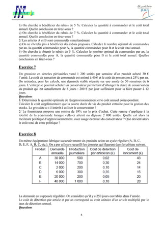 4
b) On cherche à bénéficier du rabais de 5 %. Calculez la quantité à commander et le coût total
annuel. Quelle conclusion en tirez-vous ?
c) On cherche à bénéficier du rabais de 7 %. Calculez la quantité à commander et le coût total
annuel. Quelle conclusion en tirez-vous ?
2/ Les articles A et B sont commandés simultanément
a) On ne cherche pas à bénéficier des rabais proposés. Calculez le nombre optimal de commandes
par an, la quantité commandée pour A, la quantité commandée pour B et le coût total annuel.
b) On cherche à obtenir le rabais de 5 %. Calculez le nombre optimal de commandes par an, la
quantité commandée pour A, la quantité commandée pour B et le coût total annuel. Quelles
conclusions en tirez-vous ?
Exercice 7
Un grossiste en denrées périssables vend 1 200 unités par semaine d’un produit acheté 30 €
l’unité. Le coût de passation de commande est estimé à 40 € et le coût de possession à 25% par an.
On retiendra, pour les calculs, une demande stable répartie sur une année de 50 semaines de 6
jours. L’entreprise pourrait acheter un conservateur permettant d’allonger la durée de conservation
du produit qui est actuellement de 6 jours : 200 € par jour suffiraient pour la faire passer à 12
jours.
Questions
1/ Déterminer la quantité optimale de réapprovisionnement et le coût annuel correspondant.
Calculer le coût supplémentaire que la courte durée de vie du produit entraîne pour la gestion des
stocks. Le grossiste a-t-il intérêt à utiliser le conservateur ?
2/ Le fournisseur propose une remise de 19% sur le prix d’achat. Cette remise s’applique à la
totalité de la commande lorsque celle-ci atteint ou dépasse 2 000 unités. Quelle est alors la
meilleure politique d’approvisionnement, avec usage éventuel du conservateur ? Que devient alors
le coût total de cette politique ?
Exercice 8
Un même équipement fabrique successivement six produits selon un cycle régulier (A, B, C,
D, E, F, A, B, C, etc.). On a par ailleurs recueilli les données qui figurent dans le tableau suivant.
La demande est supposée régulière. On considère qu’il y a 250 jours ouvrables dans l’année.
Le coût de détention par article et par an correspond au coût unitaire d’un article multiplié par le
taux de détention annuel.
Questions
 
