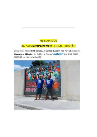 _________________________

Mais AMIGOS
do nossoMOVIMENTO SOCIAL CRISTÃO
Desta vez, nosso link coloca, A CORES (vejam nas FOTOS abaixo),
Marcelo e Márcio, do Salão de festas “Sofest” (na RUA MAIS
FAMOSA do bairro Imbariê).

 