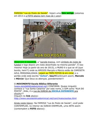 FAMOSA “rua do Posto de Saúde”. Vejam uma foto antiga (estamos
em 2013 e a FOTO abaixo tem mais de 1 ano):

Observem à esquerda, a “parede branca, com símbolo de clube de
futebol e logo depois um rosto desenhado na mesma parede”. É isso
mesmo! Hoje (a partir do ano de 2013), o MURO é o que se vê (que
bonito, hein!?) onde os AMIGOS Marcelo e Márcio estão de CAMISETA
AZUL PERSONALIZADA (vejam as TRÊS FOTOS lá em cima) e o
portão onde está escrito “Sofest”. Uau!!!Continuem assim, Marcelo
e Márcio! Que Deus os abençoe, grandemente!!!
O MOVIMENTO Escola Bíblica Diferente
(www.escolabiblicadominical.net) CONFIRMA: Quase ninguém
conhece a “rua Santa Catarina” por este nome, e SIM como “RUA DO
POSTO”. Aliás, é a rua da IGREJA da ESCOLA DIFERENTE pra
chuchu!!!
Cliquem no link abaixo:
http://www.escolabiblicadominical.net/iceri/maiscossitas.html
Ainda neste tópico: Na FAMOSA “rua do Posto de Saúde”, você pode
CONTEMPLAR, no interior da IGREJA EXEMPLAR, uma ARTE assim
(contemplem a FOTO abaixo):

 