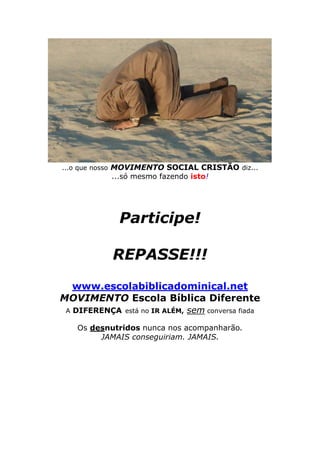 ...o que nosso MOVIMENTO SOCIAL CRISTÃO diz...

...só mesmo fazendo isto!

Participe!
REPASSE!!!
www.escolabiblicadominical.net
MOVIMENTO Escola Bíblica Diferente
A DIFERENÇA está no IR ALÉM,

sem conversa fiada

Os desnutridos nunca nos acompanharão.
JAMAIS conseguiriam. JAMAIS.

 
