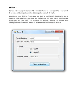 Exercice 2:
On veut créer une application sous VB servant à afficher un nombre réel. Un nombre réel
R est composé d'une partie entière et d'une partie décimale (R= E,D).
L'utilisateur saisit la partie entière ainsi que la partie décimale du nombre réel, puis il
choisit le signe du nombre. La saisie doit être vérifiée (les deux parties doivent êtres
numériques et sans signe). En cliquant sur Obtenir Nombre, le nombre réel
correspondant s'affiche dans la zone de texte réservée à l'affichage du résultat.
 