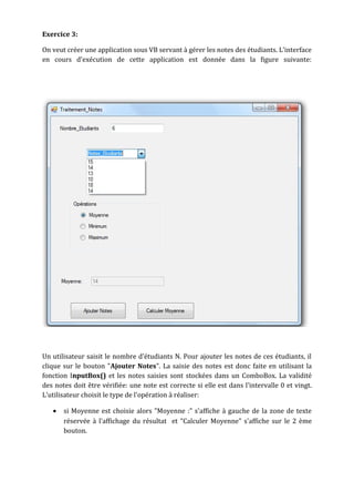 Exercice 3:
On veut créer une application sous VB servant à gérer les notes des étudiants. L'interface
en cours d'exécution de cette application est donnée dans la figure suivante:
Un utilisateur saisit le nombre d'étudiants N. Pour ajouter les notes de ces étudiants, il
clique sur le bouton "Ajouter Notes". La saisie des notes est donc faite en utilisant la
fonction InputBox() et les notes saisies sont stockées dans un ComboBox. La validité
des notes doit être vérifiée: une note est correcte si elle est dans l'intervalle 0 et vingt.
L'utilisateur choisit le type de l'opération à réaliser:
• si Moyenne est choisie alors "Moyenne :" s'affiche à gauche de la zone de texte
réservée à l'affichage du résultat et "Calculer Moyenne" s'affiche sur le 2 ème
bouton.
 