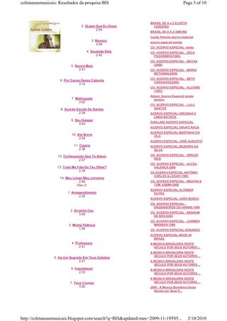 coletaneasmusicais: Resultados da pesquisa BIS                                          Page 3 of 10



                                                                BRASIL DE A a Z ELIZETH
                                 2. Quase Que Eu Disse            CARDOSO
                                          2:54
                                                                BRASIL DE A A Z SIMONE
                                                                Cauby Peixoto acervo especial
                                          3. Boneca             acervo especial samba
                                             3:08
                                                                CD: ACERVO ESPECIAL -lobão
                                    4. Saudade Dela             CD: ACERVO ESPECIAL - ZECA
                                          2:42                    PAGODINHO(1994)
                                                                CD: ACERVO ESPECIAL - MAYSA
                           5. Nunca Mais                          (2000)
                                2:41                            CD: ACERVO ESPECIAL - MARIA
                                                                  BETHÂNIA(2000)
                                                                CD: ACERVO ESPECIAL - BETH
                    6. Por Causa Dessa Cabocla
                                                                  CARVALHO(2000)
                               3:12
                                                                CD: ACERVO ESPECIAL - ALCIONE
                                                                  (1993)
                                                                Album: Acervo Especial renato
                           7. Madrugada                           teixeira
                                3:00
                                                                CD: ACERVO ESPECIAL - LULU
                     8. Acorda Escola De Samba                    SANTOS
                                2:39                            ACERVO ESPECIAL DIRCINHA E
                                                                  LINDA BATISTA
                           9. Seu Gaspar
                                                                IVAN LINS ACERVO ESPECIAL
                                3:03
                                                                ACERVO ESPECIAL GRUPO RAÇA
                                                                ACERVO ESPECIAL MARTINHO DA
                           10. Ate Breve                          VILA
                                2:54
                                                                ACERVO ESPECIAL JOSÉ AUGUSTO
                             11. Cigana                         ACERVO ESPECIAL BEZERRA DA
                                 2:34                             SILVA

                   12. Confessando Que Te Adoro                 CD: ACERVO ESPECIAL - SÉRGIO
                                2:57                              REIS
                                                                CD: ACERVO ESPECIAL - ALCEU
                   13. Tudo Me Fala Do Teu Olhar?                 VALENÇA-2000
                                2:34
                                                                CD ACERVO ESPECIAL ANTÔNIO
                                                                  CARLOS & JOCAFI-1993
                    14. Meu Limao Meu Limoeiro
                                2:46                            CD: ACERVO ESPECIAL - MIÚCHA &
                               Disc 2:                            TOM JOBIM=2000
                                                                ACERVO ESPECIAL ALTEMAR
                         1. Arrependimento                        DUTRA
                                2:35
                                                                ACERVO ESPECIAL JOÃO BOSCO
                                                                CD: ACERVO ESPECIAL -
                                                                  ENGENHEIROS DO HAWAII-1994
                           2. Arranha Ceu
                                                                CD: ACERVO ESPECIAL - NENHUM
                                 3:06
                                                                  DE NÓS-2000
                                                                CD: ACERVO ESPECIAL - CARMEN
                          3. Minha Palhoça                        MIRANDA-1994
                                1:54                            CD: ACERVO ESPECIAL EDNARDO
                                                                ACERVO ESPECIAL MADE IN
                                                                  BRAZIL
                           4. Professora                        A MÚSICA BRASILEIRA DESTE
                                2:41                              SÉCULO POR SEUS AUTORES ...
                                                                A MÚSICA BRASILEIRA DESTE
                                                                  SÉCULO POR SEUS AUTORES ...
                 5. Ha Um Segredo Em Teus Cabelos
                               2:51                             A MÚSICA BRASILEIRA DESTE
                                                                  SÉCULO POR SEUS AUTORES ...
                           6. Inquietacao                       A MÚSICA BRASILEIRA DESTE
                                 2:33                             SÉCULO POR SEUS AUTORES ...
                                                                A MÚSICA BRASILEIRA DESTE
                          7. Teus Ciumes                          SÉCULO POR SEUS AUTORES ...
                                3:00                            2000 - A Música Brasileira Desse
                                                                  Século por Seus A...




http://coletaneasmusicais.blogspot.com/search?q=BIS&updated-max=2009-11-19T05...          2/10/2010
 