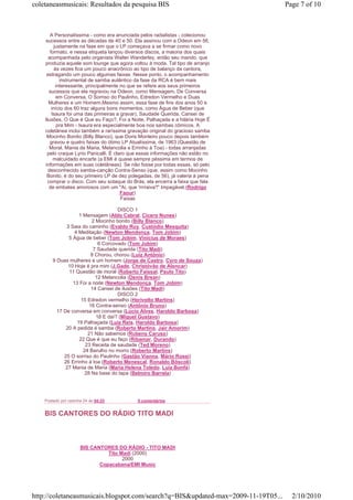 coletaneasmusicais: Resultados da pesquisa BIS                                     Page 7 of 10



       A Personalíssima - como era anunciada pelos radialistas - colecionou
    sucessos entre as décadas de 40 e 50. Ela assinou com a Odeon em 56,
         justamente na fase em que o LP começava a se firmar como novo
       formato, e nessa etiqueta lançou diversos discos, a maioria dos quais
      acompanhada pelo organista Walter Wanderley, então seu marido, que
    produzia aquele som lounge que agora voltou à moda. Tal tipo de arranjo
          às vezes fica um pouco anacrônico ao tipo de balanço da cantora,
     estragando um pouco algumas faixas. Nesse ponto, o acompanhamento
             instrumental de samba autêntico da fase da RCA é bem mais
           interessante, principalmente no que se refere aos seus primeiros
       sucessos que ela regravou na Odeon, como Mensagem, De Conversa
           em Conversa, O Sorriso do Paulinho, Edredon Vermelho e Duas
      Mulheres e um Homem.Mesmo assim, essa fase de fins dos anos 50 e
        início dos 60 traz alguns bons momentos, como Água de Beber (que
        Isaura foi uma das primeiras a gravar), Saudade Querida, Cansei de
    Ilusões, O Que é Que eu Faço?, Foi a Noite, Palhaçada e a hilária Hoje É
            pra Mim - Isaura era especialmente boa nos sambas cômicos. A
    coletânea inclui também a raríssima gravação original do gracioso samba
     Mocinho Bonito (Billy Blanco), que Doris Monteiro pouco depois também
       gravou e quatro faixas do ótimo LP Atualíssima, de 1963 (Questão de
       Moral, Mania de Maria, Melancolia e Errinho à Toa) - todas arranjadas
     pelo craque Lyrio Panicalli. É claro que essas informações não estão no
         malcuidado encarte (a EMI é quase sempre péssima em termos de
    informações em suas coletâneas). Se não fosse por todas essas, só pelo
      desconhecido samba-canção Contra-Senso (que, assim como Mocinho
     Bonito, é do seu primeiro LP de dez polegadas, de 56), já valeria à pena
      comprar o disco. Com seu sotaque do Brás, ela encerra a faixa que fala
       de embates amorosos com um "Ai, que 'rrrraiva'!" Impagável.(Rodrigo
                                        Faour)
                                        Faixas

                                     DISCO 1
                    1 Mensagem (Aldo Cabral, Cícero Nunes)
                          2 Mocinho bonito (Billy Blanco)
              3 Saia do caminho (Evaldo Ruy, Custódio Mesquita)
                  4 Meditação (Newton Mendonça, Tom Jobim)
               5 Água de beber (Tom Jobim, Vinicius de Moraes)
                             6 Corcovado (Tom Jobim)
                           7 Saudade querida (Tito Madi)
                          8 Chorou, chorou (Luiz Antônio)
        9 Duas mulheres e um homem (Jorge de Castro, Cyro de Souza)
               10 Hoje é pra mim (J.Gade, Christóvão de Alencar)
               11 Questão de moral (Roberto Faissal, Paulo Tito)
                            12 Melancolia (Denis Brean)
                 13 Foi a noite (Newton Mendonça, Tom Jobim)
                          14 Cansei de ilusões (Tito Madi)
                                     DISCO 2
                     15 Edredon vermelho (Herivelto Martins)
                         16 Contra-senso (Antônio Bruno)
          17 De conversa em conversa (Lúcio Alves, Haroldo Barbosa)
                            18 E daí? (Miguel Gustavo)
                   19 Palhaçada (Luiz Reis, Haroldo Barbosa)
              20 A pedida é samba (Roberto Martins, Jair Amorim)
                        21 Não sabemos (Rubens Caruso)
                    22 Que é que eu faço (Ribamar, Durando)
                       23 Receita de saudade (Ted Moreno)
                      24 Barulho no morro (Roberto Martins)
             25 O sorriso do Paulinho (Gastão Vianna, Mário Rossi)
             26 Errinho à toa (Roberto Menescal, Ronaldo Bôscoli)
              27 Mania de Maria (Maria Helena Toledo, Luiz Bonfá)
                       28 Na base do tapa (Belmiro Barrela)




    Postado por cesinha 24 às 04:33          0 comentários


    BIS CANTORES DO RÁDIO TITO MADI



                      BIS CANTORES DO RÁDIO - TITO MADI
                                Tito Madi (2000)
                                      2000
                             Copacabana/EMI Music




http://coletaneasmusicais.blogspot.com/search?q=BIS&updated-max=2009-11-19T05...     2/10/2010
 