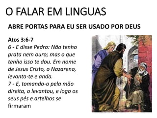 O FALAR EM LINGUAS
ABRE PORTAS PARA EU SER USADO POR DEUS
Atos 3:6-7
6 - E disse Pedro: Não tenho
prata nem ouro; mas o que
tenho isso te dou. Em nome
de Jesus Cristo, o Nazareno,
levanta-te e anda.
7 - E, tomando-o pela mão
direita, o levantou, e logo os
seus pés e artelhos se
firmaram
 