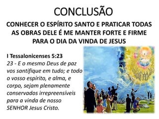 CONCLUSÃO
CONHECER O ESPÍRITO SANTO E PRATICAR TODAS
AS OBRAS DELE É ME MANTER FORTE E FIRME
PARA O DIA DA VINDA DE JESUS
I Tessalonicenses 5:23
23 - E o mesmo Deus de paz
vos santifique em tudo; e todo
o vosso espírito, e alma, e
corpo, sejam plenamente
conservados irrepreensíveis
para a vinda de nosso
SENHOR Jesus Cristo.
 